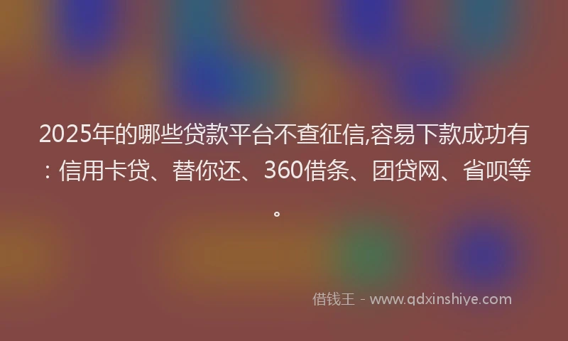 2025年的哪些贷款平台不查征信,容易下款成功有：信用卡贷、替你还、360借条、团贷网、省呗等。