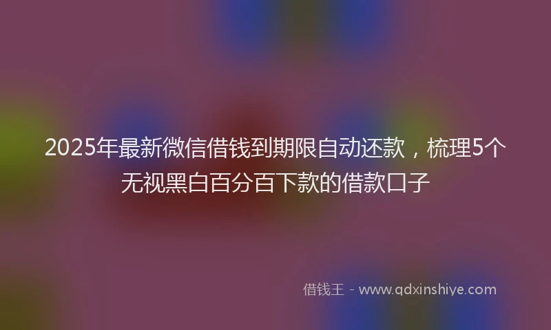 2025年最新微信借钱到期限自动还款，梳理5个无视黑白百分百下款的借款口子