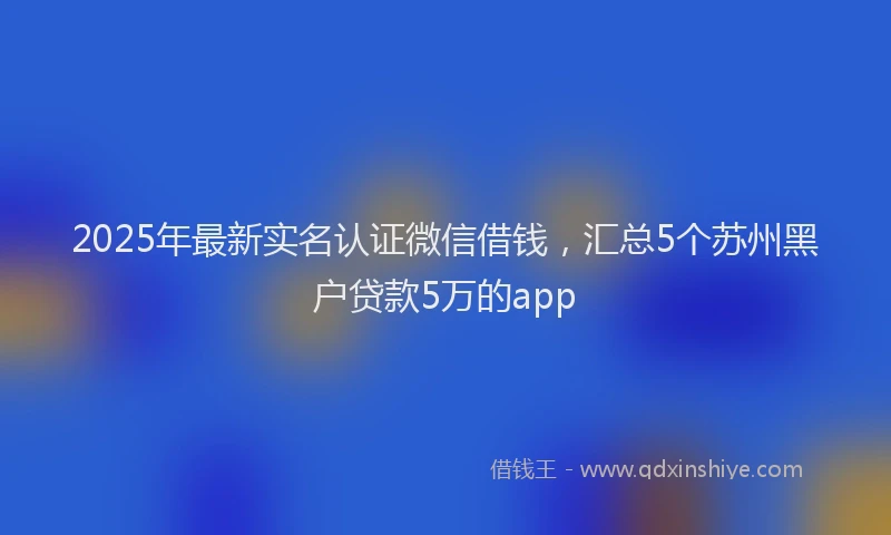 2025年最新实名认证微信借钱，汇总5个苏州黑户贷款5万的app