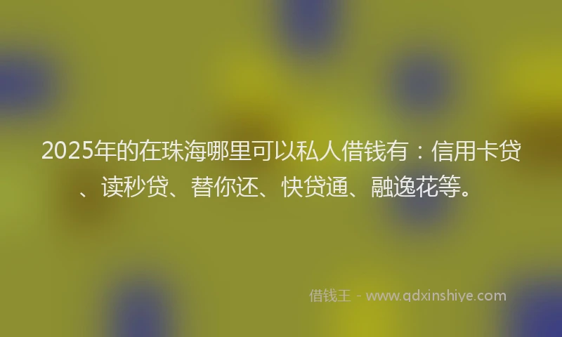 2025年的在珠海哪里可以私人借钱有：信用卡贷、读秒贷、替你还、快贷通、融逸花等。