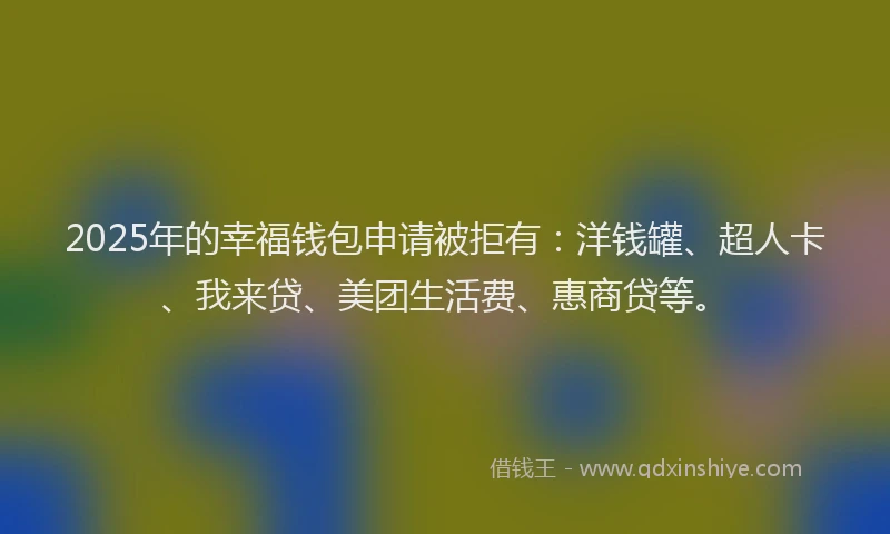 2025年的幸福钱包申请被拒有：洋钱罐、超人卡、我来贷、美团生活费、惠商贷等。