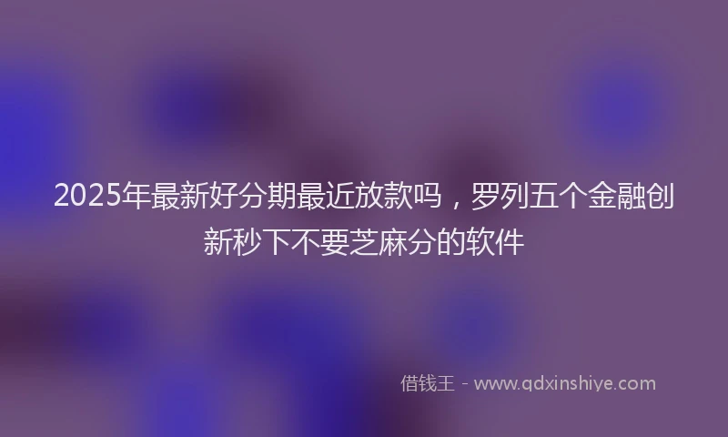 2025年最新好分期最近放款吗，罗列五个金融创新秒下不要芝麻分的软件