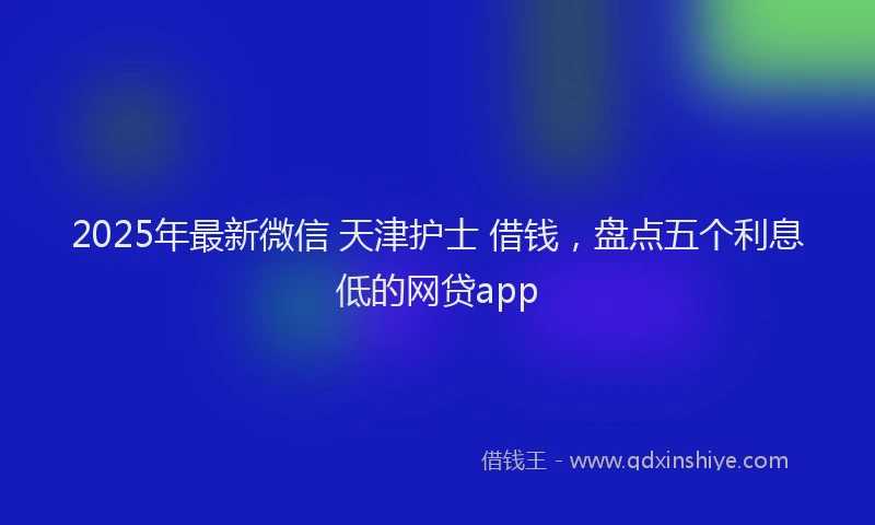 2025年最新微信 天津护士 借钱，盘点五个利息低的网贷app