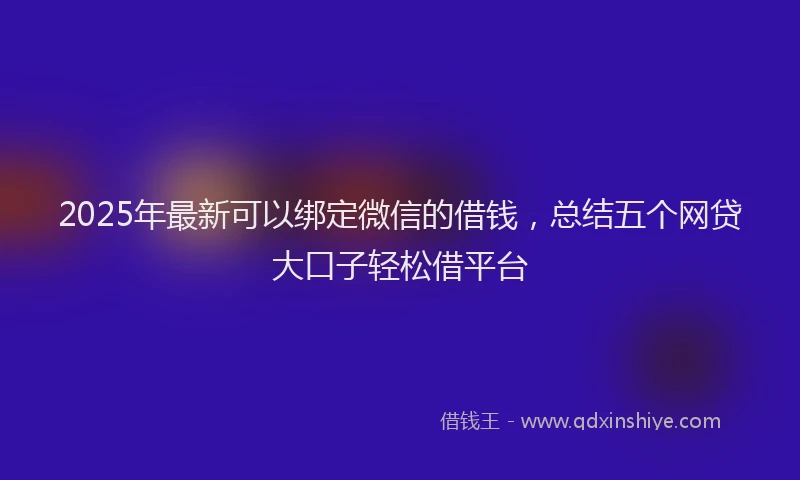 2025年最新可以绑定微信的借钱，总结五个网贷大口子轻松借平台