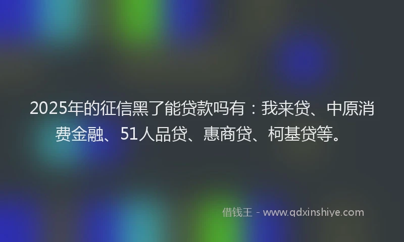 2025年的征信黑了能贷款吗有：我来贷、中原消费金融、51人品贷、惠商贷、柯基贷等。