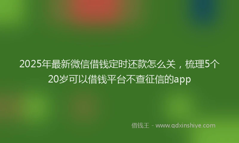2025年最新微信借钱定时还款怎么关，梳理5个20岁可以借钱平台不查征信的app