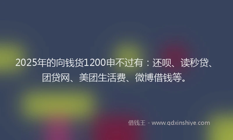 2025年的向钱货1200申不过有：还呗、读秒贷、团贷网、美团生活费、微博借钱等。