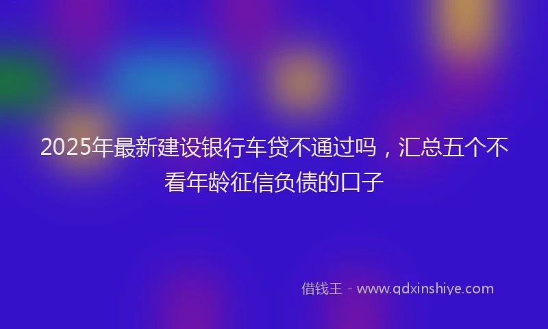 2025年最新建设银行车贷不通过吗，汇总五个不看年龄征信负债的口子
