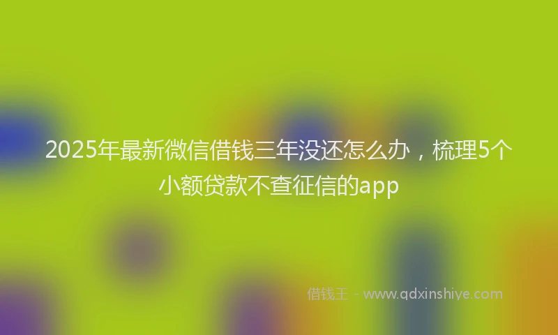 2025年最新微信借钱三年没还怎么办，梳理5个小额贷款不查征信的app