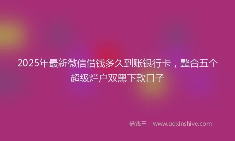 2025年最新微信借钱多久到账银行卡，整合五个超级烂户双黑下款口子
