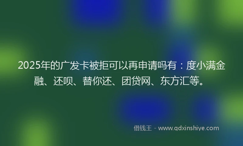 2025年的广发卡被拒可以再申请吗有：度小满金融、还呗、替你还、团贷网、东方汇等。