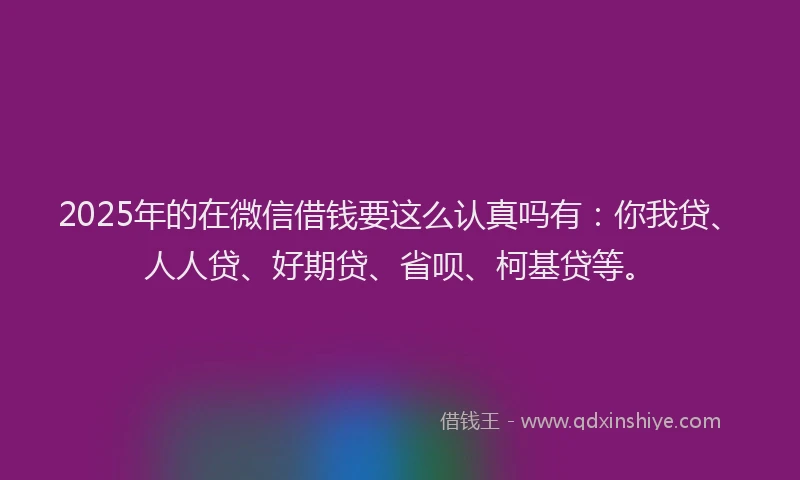 2025年的在微信借钱要这么认真吗有：你我贷、人人贷、好期贷、省呗、柯基贷等。