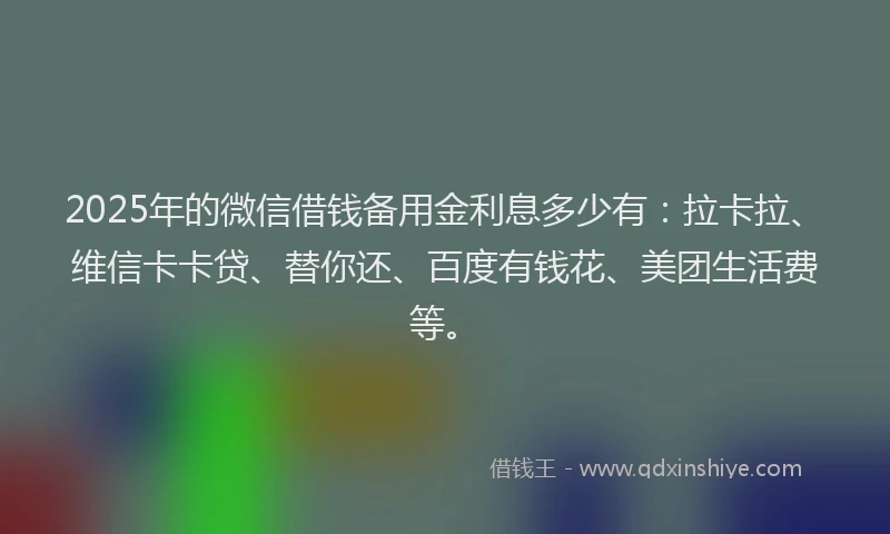 2025年的微信借钱备用金利息多少有：拉卡拉、维信卡卡贷、替你还、百度有钱花、美团生活费等。