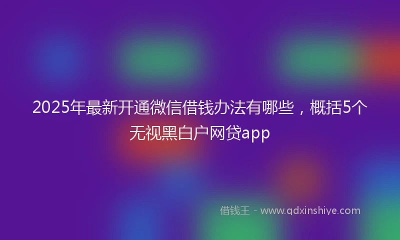 2025年最新开通微信借钱办法有哪些，概括5个无视黑白户网贷app