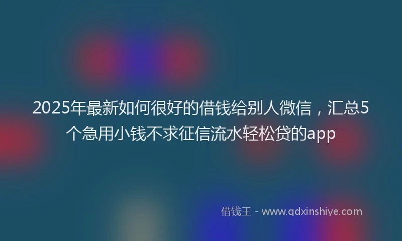 2025年最新如何很好的借钱给别人微信，汇总5个急用小钱不求征信流水轻松贷的app