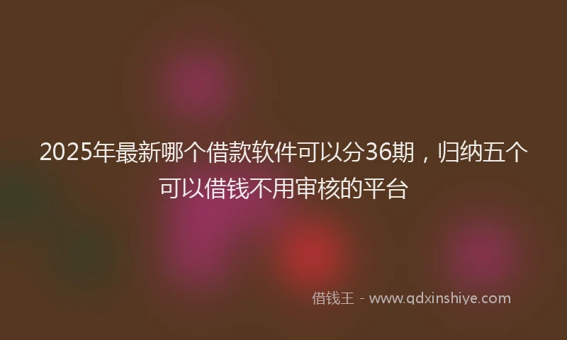 2025年最新哪个借款软件可以分36期，归纳五个可以借钱不用审核的平台