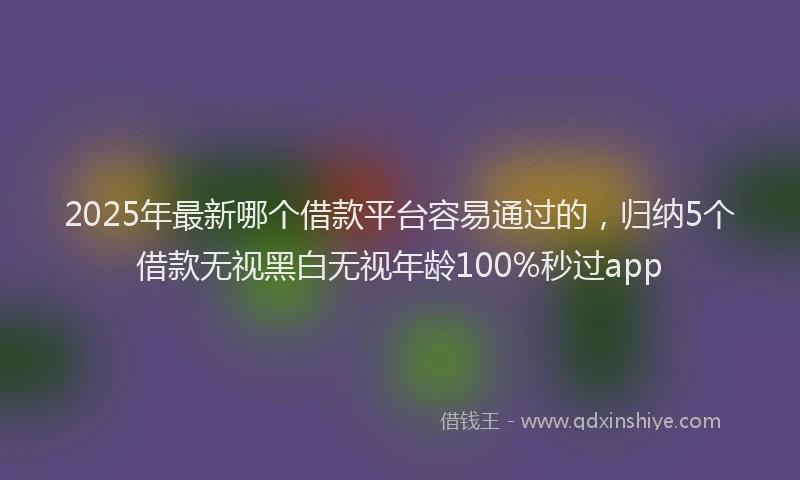 2025年最新哪个借款平台容易通过的，归纳5个借款无视黑白无视年龄100%秒过app