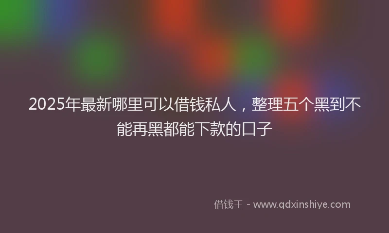 2025年最新哪里可以借钱私人，整理五个黑到不能再黑都能下款的口子