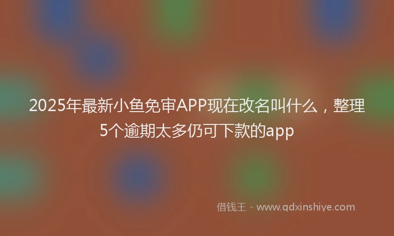 2025年最新小鱼免审APP现在改名叫什么，整理5个逾期太多仍可下款的app