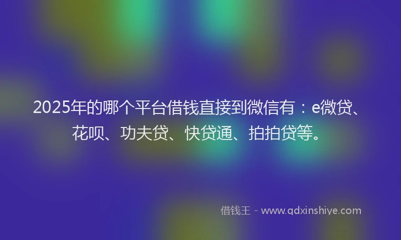 2025年的哪个平台借钱直接到微信有：e微贷、花呗、功夫贷、快贷通、拍拍贷等。