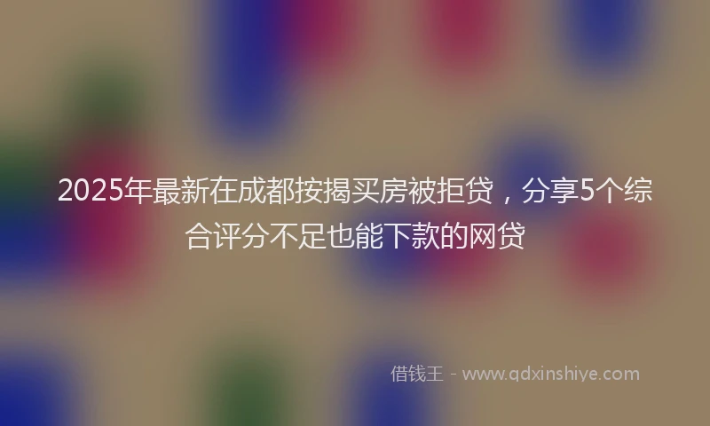 2025年最新在成都按揭买房被拒贷，分享5个综合评分不足也能下款的网贷