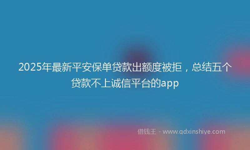2025年最新平安保单贷款出额度被拒，总结五个贷款不上诚信平台的app