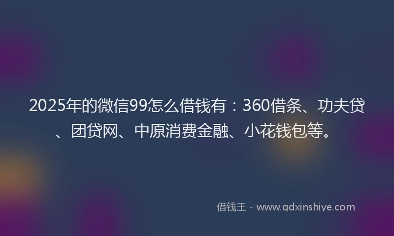 2025年的微信99怎么借钱有：360借条、功夫贷、团贷网、中原消费金融、小花钱包等。