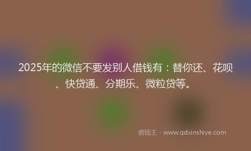 2025年的微信不要发别人借钱有：替你还、花呗、快贷通、分期乐、微粒贷等。
