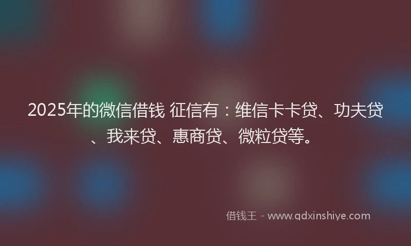 2025年的微信借钱 征信有：维信卡卡贷、功夫贷、我来贷、惠商贷、微粒贷等。