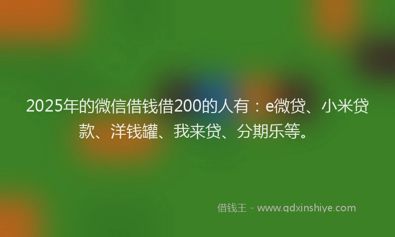 2025年的微信借钱借200的人有：e微贷、小米贷款、洋钱罐、我来贷、分期乐等。