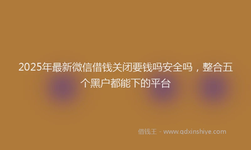 2025年最新微信借钱关闭要钱吗安全吗，整合五个黑户都能下的平台