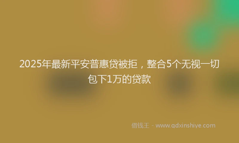 2025年最新平安普惠贷被拒，整合5个无视一切包下1万的贷款
