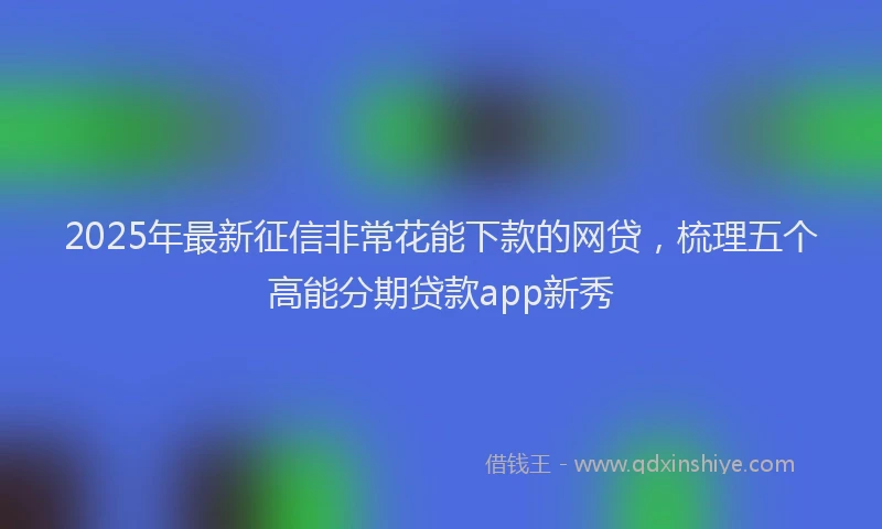 2025年最新征信非常花能下款的网贷，梳理五个高能分期贷款app新秀