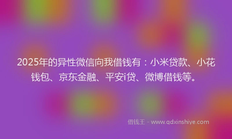 2025年的异性微信向我借钱有：小米贷款、小花钱包、京东金融、平安i贷、微博借钱等。