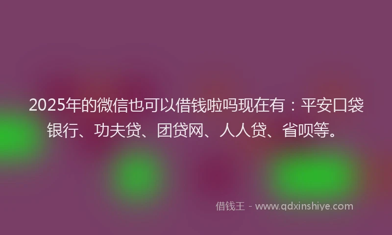 2025年的微信也可以借钱啦吗现在有：平安口袋银行、功夫贷、团贷网、人人贷、省呗等。