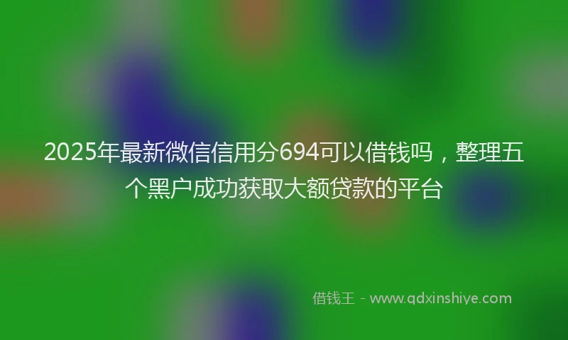 2025年最新微信信用分694可以借钱吗，整理五个黑户成功获取大额贷款的平台