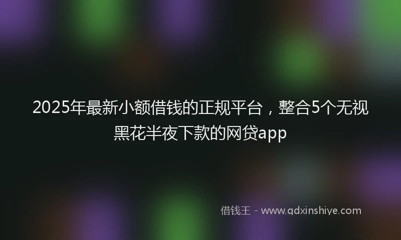 2025年最新小额借钱的正规平台，整合5个无视黑花半夜下款的网贷app