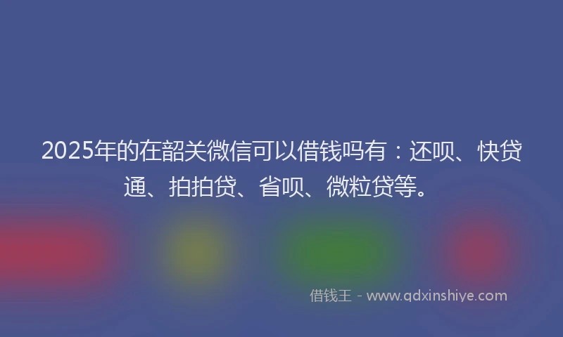 2025年的在韶关微信可以借钱吗有：还呗、快贷通、拍拍贷、省呗、微粒贷等。