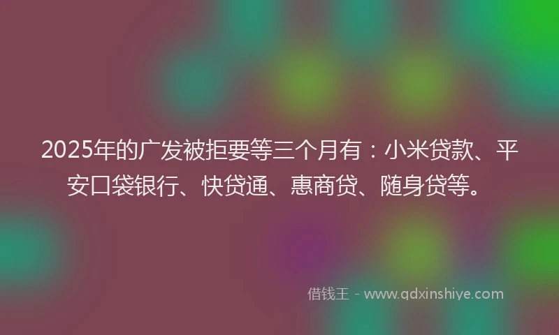 2025年的广发被拒要等三个月有：小米贷款、平安口袋银行、快贷通、惠商贷、随身贷等。