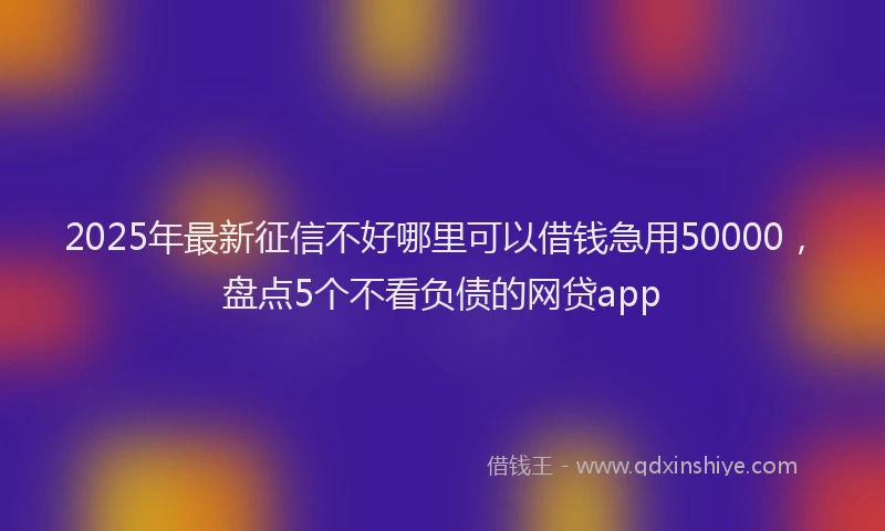 2025年最新征信不好哪里可以借钱急用50000，盘点5个不看负债的网贷app