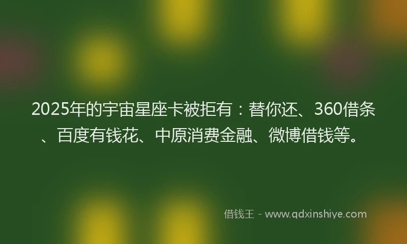 2025年的宇宙星座卡被拒有：替你还、360借条、百度有钱花、中原消费金融、微博借钱等。