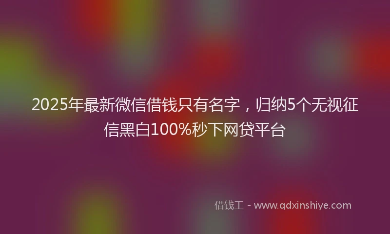 2025年最新微信借钱只有名字，归纳5个无视征信黑白100%秒下网贷平台