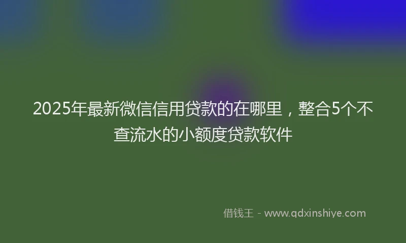 2025年最新微信信用贷款的在哪里，整合5个不查流水的小额度贷款软件