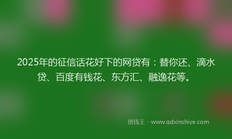 2025年的征信话花好下的网贷有：替你还、滴水贷、百度有钱花、东方汇、融逸花等。