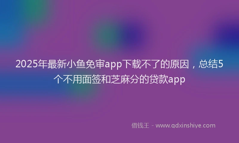 2025年最新小鱼免审app下载不了的原因，总结5个不用面签和芝麻分的贷款app