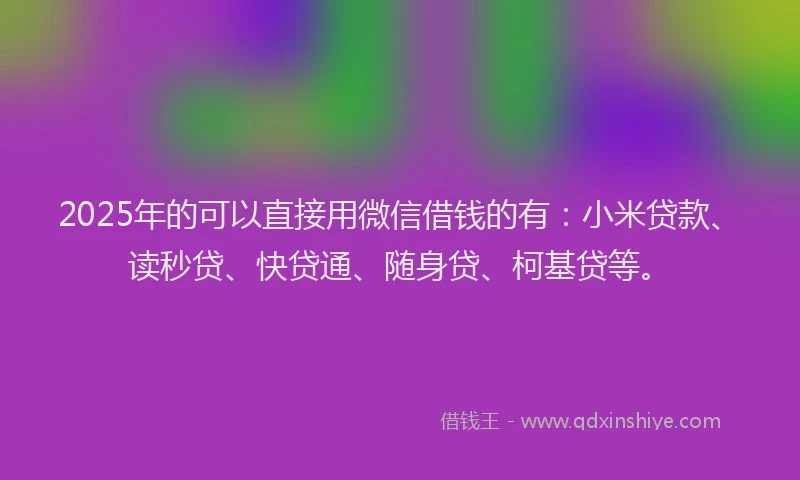 2025年的可以直接用微信借钱的有：小米贷款、读秒贷、快贷通、随身贷、柯基贷等。