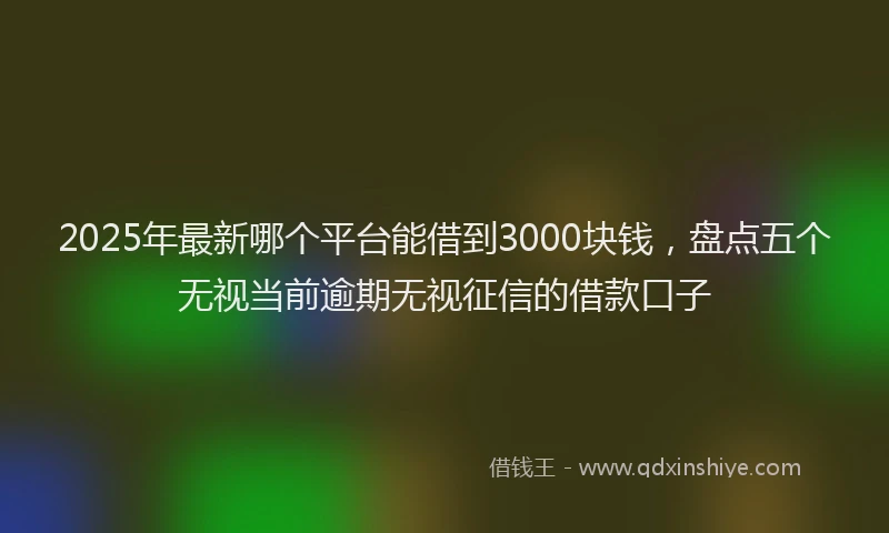 2025年最新哪个平台能借到3000块钱，盘点五个无视当前逾期无视征信的借款口子