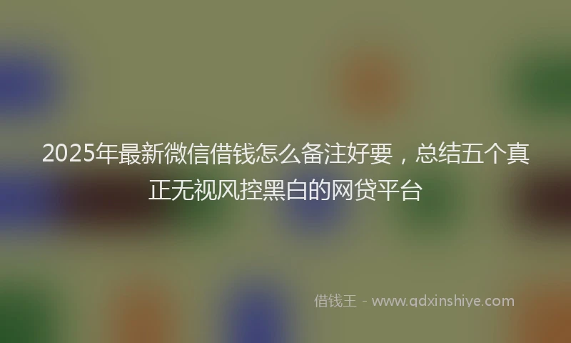 2025年最新微信借钱怎么备注好要，总结五个真正无视风控黑白的网贷平台