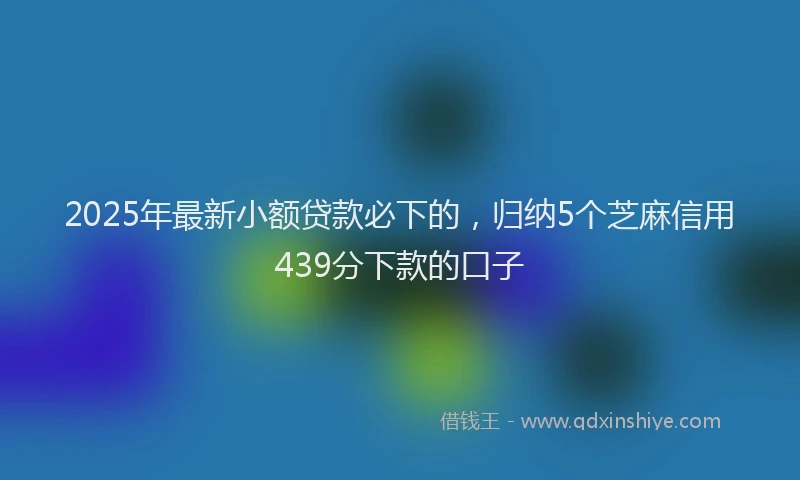 2025年最新小额贷款必下的，归纳5个芝麻信用439分下款的口子