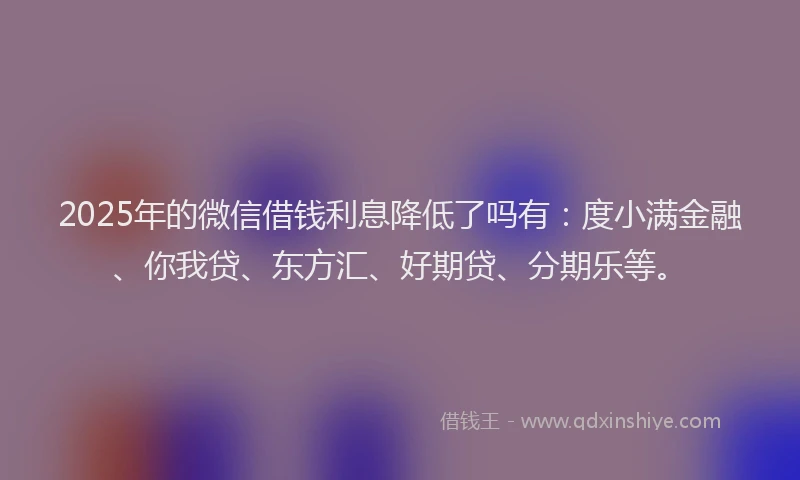 2025年的微信借钱利息降低了吗有：度小满金融、你我贷、东方汇、好期贷、分期乐等。
